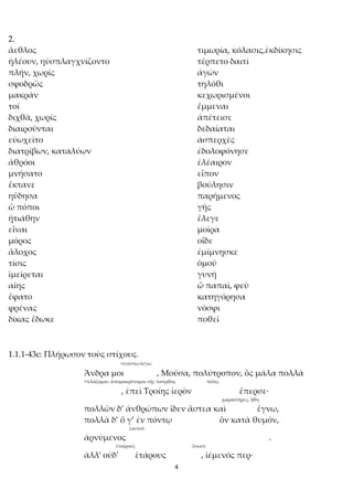 4
2.
ἄεθλος τιμωρία, κόλασις,ἐκδίκησις
ἠλέουν, ηὐσπλαγχνίζοντο τέρπετο δαιτί
πλήν, χωρίς ἀγών
σφοδρῶς τηλόθι
μακράν κεχωρισμένοι
τοί ἔμμεναι
διχθὰ, χωρίς ἀπέτεισε
διαιροῦνται δεδαίαται
εὐωχεῖτο ἀσπερχὲς
διατρίβων, καταλύων ἐδολοφόνησε
ἁθρόοι ἐλέαιρον
μνήσατο εἶπον
ἔκτανε βούλησιν
ηὔδησα παρήμενος
ὢ πόποι γῆς
ᾐτιάθην ἔλεγε
εἶναι μοῖρα
μόρος οἵδε
ἄλοχος ἐμίμνῃσκε
τίσις ὁμοῦ
ἱμείρεται γυνή
αἴης ὦ παπαῖ, φεῦ
ἔφατο κατηγόρησα
φρένας νόσφι
δίκας ἔδωκε ποθεῖ
1.1.1-43c: Πλήρωσον τοὺς στίχους.
<ἐνίσπω:λέγω
Ἄνδρα μοι , Μοῦσα, πολύτροπον, ὃς μάλα πολλὰ
<πλάζομαι: ἀπομακρύνομαι τῆς πατρίδος πόλις
, ἐπεὶ Τροίης ἱερὸν ἔπερσε·
χαρακτῆρες, ἤθη
πολλῶν δ’ ἀνθρώπων ἴδεν ἄστεα καὶ ἔγνω,
πολλὰ δ’ ὅ γ’ ἐν πόντῳ ὃν κατὰ θυμόν,
ἑαυτοῦ
ἀρνύμενος .
ἑταίρους ἔσωσε
ἀλλ' οὐδ' ἑτάρους , ἱέμενός περ·
 