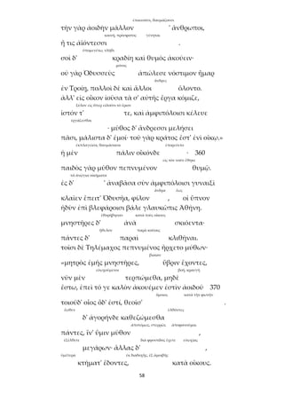 58
ἐπαινοῦσι, θαυμάζουσι
τὴν γὰρ ἀοιδὴν μᾶλλον ' ἄνθρωποι,
καινή, πρόσφατος γένηται
ἥ τις ἀϊόντεσσι .
ὑπομενέτω, τλῆθι
σοὶ δ' κραδίη καὶ θυμὸς ἀκούειν·
μόνος
οὐ γὰρ Ὀδυσσεὺς ἀπώλεσε νόστιμον ἦμαρ
ἄνδρες
ἐν Τροίῃ, πολλοὶ δὲ καὶ ἄλλοι ὄλοντο.
ἀλλ' εἰς οἶκον ἰοῦσα τὰ σ' αὐτῆς ἔργα κόμιζε,
ξύλον εἰς ὅπερ εἰλοῦσι τὸ ἔριον
ἱστόν τ' τε, καὶ ἀμφιπόλοισι κέλευε
ἐργάζεσθαι
· μῦθος δ' ἄνδρεσσι μελήσει
πᾶσι, μάλιστα δ' ἐμοί· τοῦ γὰρ κράτος ἔστ' ἐνὶ οἴκῳ.»
ἐκπλαγεῖσα, θαυμάσασα ἐπορεύετο
ἡ μὲν πάλιν οἶκόνδε · 360
εἰς τὸν νοῦν ἔθηκε
παιδὸς γὰρ μῦθον πεπνυμένον θυμῷ.
τὰ ἀνῴγια οἰκήματα
ἐς δ' ' ἀναβᾶσα σὺν ἀμφιπόλοισι γυναιξὶ
ἄνδρα ἕως
κλαῖεν ἔπειτ' Ὀδυσῆα, φίλον , οἱ ὕπνον
ἡδὺν ἐπὶ βλεφάροισι βάλε γλαυκῶπις Ἀθήνη.
ἐθορήβησαν κατὰ τοὺς οἴκους
μνηστῆρες δ' ἀνὰ σκιόεντα·
ἤθελον παρὰ κοίταις
πάντες δ' παραὶ κλιθῆναι.
τοῖσι δὲ Τηλέμαχος πεπνυμένος ἤρχετο μύθων·
βιαίαν
«μητρὸς ἐμῆς μνηστῆρες, ὕβριν ἔχοντες,
εὐωχούμενοι βοή, κραυγή
νῦν μὲν τερπώμεθα, μηδὲ
ἔστω, ἐπεὶ τό γε καλὸν ἀκουέμεν ἐστὶν ἀοιδοῦ 370
ὅμοιος κατὰ τὴν φωνήν
τοιοῦδ' οἷος ὅδ' ἐστί, θεοῖσ' .
ἕωθεν ἐλθόντες
δ' ἀγορήνδε καθεζώμεσθα
ἀποτόμως, στερρῶς ἀποφανοῦμαι
πάντες, ἵν' ὕμιν μῦθον ,
ἐξέλθετε διὰ φροντίδος ἔχετε εὐωχίας
μεγάρων· ἄλλας δ' ,
ὑμέτερα ἐκ διαδοχῆς, ἐξ ἀμοιβῆς
κτήματ' ἔδοντες, κατὰ οἴκους.
 