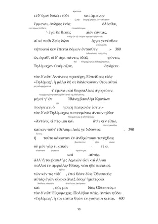 59
κρεῖττον
εἰ δ' ὕμιν δοκέει τόδε καὶ ἄμεινον
ζωήν ἀτιμηώρητον, ἀνεκδίκητον
ἔμμεναι, ἀνδρὸς ἑνὸς ὀλέσθαι,
συντόμως ἐσθίετε ἐπικαλέσομαι
'· ἐγὼ δὲ θεοὺς αἰὲν ἐόντας,
ὑπὲρ ὧν ἐξ ἑτέρου τιμωρία γίγνεται
αἴ κέ ποθι Ζεὺς δῷσι ἔργα γενέσθαι·
ἀπόλοισθε
νήποινοί κεν ἔπειτα δόμων ἔντοσθεν .» 380
ἐνδακόντες τὰ χείλη
ὣς ἔφαθ', οἱ δ' ἄρα πάντες ὀδὰξ φύντες
διό τολμηρῶς καὶ τεθαρρηκότως
Τηλέμαχον θαύμαζον, ἀγόρευε.
τὸν δ' αὖτ' Ἀντίνοος προσέφη, Εὐπείθεος υἱός·
«Τηλέμαχ', ἦ μάλα δή σε διδάσκουσιν θεοὶ αὐτοὶ
μεγαλορρήμοντα
τ' ἔμεναι καὶ θαρσαλέως ἀγορεύειν.
περιρρεομένῃ πανταχόθεν ὑπὸ τῆς θαλάσσης
μὴ σέ γ' ἐν Ἰθάκῃ βασιλῆα Κρονίων
σοι
ποιήσειεν, ὅ γενεῇ πατρώϊόν ἐστιν.»
τὸν δ' αὖ Τηλέμαχος πεπνυμένος ἀντίον ηὔδα·
θαυμάσειας ἢ φθονήσειας
«Ἀντίνο', εἴ πέρ μοι καὶ ὅττι κεν εἴπω,
ὑπενέγκασθαι
καί κεν τοῦτ' ἐθέλοιμι Διός γε διδόντος . 390
λέγεις
ἦ τοῦτο κάκιστον ἐν ἀνθρώποισι τετύχθαι;
βασιλεύειν εἶτα οἶκος
οὐ μὲν γάρ τι κακὸν · τέ οἱ
πλούσιον γίγνεται τιμιώτερος
καὶ αὐτός.
ἀλλ' ἦ τοι βασιλῆες Ἀχαιῶν εἰσὶ καὶ ἄλλοι
πολλοὶ ἐν ἀμφιάλῳ Ἰθάκῃ, νέοι ἠδὲ παλαιοί,
ἐχέτω
τῶν κέν τις τόδ' , ἐπεὶ θάνε δῖος Ὀδυσσεύς·
αὐτὰρ ἐγὼν οἴκοιο ἄναξ ἔσομ' ἡμετέροιο
δούλων, οἰκετῶν ἀπὸ λείας ἐκτήσατο
καὶ , οὕς μοι δῖος Ὀδυσσεύς.»
τὸν δ' αὖτ' Εὐρύμαχος, Πολύβου πάϊς, ἀντίον ηὔδα·
«Τηλέμαχ', ἦ τοι ταῦτα θεῶν ἐν γούνασι κεῖται, 400
 