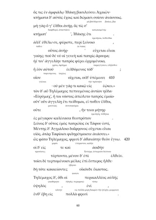 60
ὅς τις ἐν ἀμφιάλῳ Ἰθάκῃ βασιλεύσει Ἀχαιῶν·
κτήματα δ' αὐτὸς ἔχοις καὶ δώμασι σοῖσιν ἀνάσσοις.
μὴ βουλόμενον βιαίως, βίᾳ
μὴ γὰρ ὅ γ' ἔλθοι ἀνήρ, ὅς τίς σ'
διαφθερεῖ, ἀποσπάσει κατῳκοιμένης
κτήματ' ', Ἰθάκης ἔτι .
ἐρωτῆσαι, πυθέσθαι
ἀλλ' ἐθέλω σε, φέριστε, περὶ ξείνοιο ,
πόθεν ἐκ ποίας
οὗτος ἀνήρ· ' εὔχεται εἶναι
γαίης; ποῦ δέ νύ οἱ γενεὴ καὶ πατρὶς ἄρουρα;
ἠέ τιν' ἀγγελίην πατρὸς φέρει ἐρχομένοιο,
χρέος, ὄφλημα παραγέγονεν, ἐλήλυθεν
ἦ ἑὸν αὐτοῦ ἐελδόμενος τόδ' ;
πορευόμενος ταχέως
οἷον οἴχεται, οὐδ' ὑπέμεινε 410
γνῶναι τὴν πρόσοψιν
· οὐ μὲν γάρ τι κακῷ εἰς ἐῴκει.»
τὸν δ' αὖ Τηλέμαχος πεπνυμένος ἀντίον ηὔδα·
«Εὐρύμαχ', ἦ τοι νόστος ἀπώλετο πατρὸς ἐμοῖο·
οὔτ' οὖν ἀγγελίῃ ἔτι πείθομαι, εἴ ποθεν ἔλθοι,
μαντείας ἀντιποιοῦμαι
οὔτε , ἥν τινα μήτηρ
ἐρωτήσῃ, πύθηται
ἐς μέγαρον καλέσασα θεοπρόπον .
ξεῖνος δ' οὗτος ἐμὸς πατρώϊος ἐκ Τάφου ἐστί,
Μέντης δ' Ἀγχιάλοιο δαΐφρονος εὔχεται εἶναι
υἱός, ἀτὰρ Ταφίοισι φιληρέτμοισιν ἀνάσσει.»
ὣς φάτο Τηλέμαχος, φρεσὶ δ' ἀθανάτην θεὸν ἔγνω. 420
χορόν ἐπέραστον, καλήν
οἱ δ' εἰς τε καὶ ἀοιδὴν
τραπόντες Ἑσπέρα, ἑσπερινὸν δεῖπνον
τέρποντο, μένον δ' ἐπὶ ἐλθεῖν.
τοῖσι δὲ τερπομένοισι μέλας ἐπὶ ἕσπερος ἦλθε·
ἔβησαν
δὴ τότε κακκείοντες οἶκόνδε ἕκαστος.
κοιτών
Τηλέμαχος δ', ὅθι οἱ περικαλλέος αὐλῆς
ᾠκοδόμητο ὑψηλῷ, περιορατῷ τόπῳ
ὑψηλὸς , ἐνὶ ,
κλίνην εἰς πολλὰ μέρη διαιρῶν τὴν ψυχήν, μεριμνῶν
ἔνθ' ἔβη εἰς πολλὰ φρεσὶ .
 