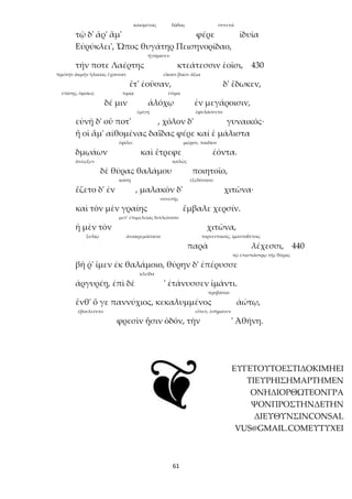 61
καιομένας δᾷδας συνετά
τῷ δ' ἄρ' ἅμ' φέρε ἰδυῖα
Εὐρύκλει', Ὦπος θυγάτηρ Πεισηνορίδαο,
ἠγόρασεν
τήν ποτε Λαέρτης κτεάτεσσιν ἑοῖσι, 430
πρώτην ἀκμὴν ἡλικίας ἔχουσαν εἴκοσι βοῶν ἄξια
ἔτ' ἐοῦσαν, δ' ἔδωκεν,
ἐπίσης, ὁμοίως τιμίᾳ ἐτίμα
δέ μιν ἀλόχῳ ἐν μεγάροισιν,
ἐμίγη ἐφυλάσσετο
εὐνῇ δ' οὔ ποτ' , χόλον δ' γυναικός·
ἥ οἱ ἅμ' αἰθομένας δαΐδας φέρε καί ἑ μάλιστα
ἐφίλει μῶρον, παιδίον
δμῳάων καὶ ἔτρεφε ἐόντα.
ἀνέῳξεν καλῶς
δὲ θύρας θαλάμου ποιητοῖο,
κοίτῃ ἐξεδύσατο
ἕζετο δ' ἐν , μαλακὸν δ' χιτῶνα·
συνετῆς
καὶ τὸν μὲν γραίης ἔμβαλε χερσίν.
μετ’ ἐπιμελείας διπλώσατο
ἡ μὲν τὸν χιτῶνα,
ξυλίῳ ἀνακρεμάσασα τορνευτικοῖς, ἱμαντοδέτοις
παρὰ λέχεσσι, 440
τῷ ἐπισπάστρῳ τῆς θύρας
βῆ ῥ' ἴμεν ἐκ θαλάμοιο, θύρην δ' ἐπέρυσσε
κλεῖδα
ἀργυρέῃ, ἐπὶ δὲ ' ἐτάνυσσεν ἱμάντι.
προβάτου
ἔνθ' ὅ γε παννύχιος, κεκαλυμμένος ἀώτῳ,
ἐβουλεύετο εἶπεν, ἐσήμανεν
φρεσὶν ᾗσιν ὁδόν, τὴν ' Ἀθήνη.
ΕΥΓΕΤΟΥΤΟΕΣΤΙΔΟΚΙΜΗΕΙ
ΤΙΕΥΡΗΙΣΗΜΑΡΤΗΜΕΝ
ΟΝΗΔΙΟΡΘΩΤΕΟΝΓΡΑ
ΨΟΝΠΡΟΣΤΗΝΔΕΤΗΝ
ΔΙΕΥΘΥΝΣΙΝCONSAL
VUS@GMAIL.COMΕΥΤΥΧΕΙ
 