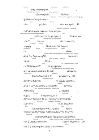 5
ἑαυτῶν ἀνοησίαις ἀπέθανον
γὰρ σφετέρῃσιν ,
<νή (οὐ) ἔπος ἀνόητος <ὑπὲρ ἡμᾶς ἰέναι
, οἳ κατὰ βοῦς Ἠελίοιο
<ἀφαιρῶ <νόστος: ἐπιστροφή ἦμαρ (οὐδ.)>ἡμέρα
ἤσθιον· αὐτὰρ ὁ τοῖσιν .
εἷς,τις Ἀθηνᾶ
τῶν γε, θεά, , εἰπὲ καὶ ἡμῖν. 10
αἰφνίδιον, ἄφευκτον θάνατον
ἔνθ' ἄλλοι μὲν πάντες, ὅσοι φύγον ,
ἐν τῷ οἴκῳ ἔσαν:ἦσαν ἢ ἐπορεύθησαν καί
, πόλεμόν τε πεφευγότες θάλασσαν·
οἶος:εἷς ἐπιδεόμενον, χρείαν ἔχοντα
τὸν δ' , νόστου ἠδὲ γυναικός,
<->πόσις κατεῖχε
νύμφη ' Καλυψώ, δῖα θεάων,
σπηλαίοις κοίλοις (<λάω): βουλομένη ἄνδρα
ἐν , εἶναι.
<περιπέλομαι:περιστρέφομαι: τελεουμένων τῶν χρόνων
ἀλλ' ὅτε δὴ ἔτος ἦλθε ἐνιαυτῶν,
ἔνεμον πρὸς τὸν οἶκον νοστεῖν
τῷ οἱ θεοὶ
τότε ἦν <ἆθλος:ἄεθλος, ἀγών
εἰς Ἰθάκην, οὐδ' πεφυγμένος
ἠλέουν (<ἐλεῶ): ηὐσπλαγχνίζοντο
καὶ μετὰ οἷσι φίλοισι· θεοὶ δ' ἅπαντες
πλήν, χωρίς σφοδρῶς
Ποσειδάωνος· ὁ δ' μενέαινεν 20
ἔμπροσθεν, πρός
ἀντιθέῳ Ὀδυσῆϊ ἣν γαῖαν ἱκέσθαι.
μακράν
ἀλλ' ὁ μὲν Αἰθίοπας μετεκίαθε ‘ ἐόντας,
οἵδε χωρίς, κεχωρισμένοι διαιροῦνται
Αἰθίοπας, , ἔσχατοι ,
δύσεως ἀνατολῆς
οἱ μὲν Ὑπερίονος, οἱ δ' ,
ἀντιόων ταύρων τε καὶ ἀρνειῶν ἑκατόμβης.
εὐωχεῖτο διατρίβων, καταλύων
ἔνθ' ὅ γε · οἱ δὲ δὴ ἄλλοι
Διός ὁμοῦ
ἐνὶ μεγάροισιν Ὀλυμπίου ἦσαν.
τοῖσι δὲ μύθων ἦρχε πατὴρ ἀνδρῶν τε θεῶν τε·
ἐμίμνῃσκε
γὰρ κατὰ θυμὸν ἀμύμονος Αἰγίσθοιο,
Ὀρέστης <τῆλε, κλεος:οὗ πόρρω ἡ δόξα διέρχεται ἐδολοφόνησε
τόν ῥ' Ἀγαμεμνονίδης ἔκταν' Ὀρέστης· 30
ἔλεγε
τοῦ ὅ γ' ἐπιμνησθεὶς ἔπε' ἀθανάτοισι ·
 