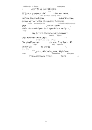 6
ὦ παπαῖ, φεῦ ὥς, ὁπόσον κατηγοροῦσιν
« , οἷον δή νυ θεοὺς βροτοὶ .
εἶναι
ἐξ ἡμέων γάρ φασι κάκ' · οἱ δὲ καὶ αὐτοὶ
ὑπὲρ τὴν μοῖραν: πλέον τῆς μοίρας
σφῇσιν ἀτασθαλίῃσιν ἄλγε' ἔχουσιν,
ὡς καὶ νῦν Αἴγισθος ὑπὲρ μόρον Ἀτρεΐδαο
γυναῖκα <μνῶμαι (μνηστήρ) έπιστρέψαντα, ἐπανελθόντα
γῆμ' , τὸν δ' ἔκτανε ,
εἰδὼς αἰπὺν ὄλεθρον, ἐπεὶ πρό οἱ εἴπομεν ἡμεῖς,
Ἑρμῆν
πέμψαντες, ἐΰσκοπον Ἀργεϊφόντην,
γαμησεῖν ἄλοχον
μήτ' αὐτὸν κτείνειν μήτε ·
(<τίω): κόλασις, τιμωρία, ἐκδίκησις
“ἐκ γὰρ Ὀρέσταο ἔσσεται Ἀτρεΐδαο, 40
<ἡβῶ ποθεῖ γαίης<γῆς
ὁππότ' ἂν τε καὶ ἧς ”.
οὕτως ἔλεγεν
' Ἑρμείας, ἀλλ' οὐ φρένας Αἰγίσθοιο
ἔπειθε ἅπαντα ὁμοῦ δίκας ἔδωκε
' ἀγαθὰ φρονέων· νῦν δ' πάντ' .»
 