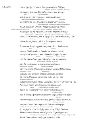 7
1.2.44-95: τὸν δ' ἠμείβετ' ἔπειτα θεὰ γλαυκῶπις Ἀθήνη·
ὑπέρτατε, ἀνώτατε ἀρχόντων, βασιλέων
«ὦ πάτερ ἡμέτερε Κρονίδη, ὕπατε κρειόντων,
λίαν πρέποντι, ὁμοίῳ
καὶ λίην κεῖνός γε ἐοικότι κεῖται ὀλέθρῳ,
καὶ ἀπόλοιτο καὶ ἄλλος τοιαῦτα ῥέζων ἐπιτελοίη
ὡς ἀπόλοιτο καὶ ἄλλος ὅτις τοιαῦτά γε ῥέζοι.
πολεμόφρονι (δαΐς γὰρ ἡ μάχη) διακόπτεται, μερίζεται
ἀλλά μοι ἀμφ' Ὀδυσῆϊ δαΐφρονι δαίεται ἦτορ,
μεγάλα κακὰ παθόντι, δυστυχεῖ <δήν: πολὺν χρόνον ἀπὸ φίλων ὀλέθρους, κακά
δυσμόρῳ, ὃς δὴ δηθὰ φίλων ἄπο πήματα πάσχει
τῇ ἀμφοτέρωθεν περιρρεομένῃ μέση τῆς περὶ αὐτὴν θαλάσσης ἢ τὸ βάθος
νήσῳ ἐν ἀμφιρύτῃ, ὅθι τ' ὀμφαλός ἐστι θαλάσσης, 50
ἀλσώδης ἐν... ναίει: οἰκεῖ
νῆσος δενδρήεσσα, θεὰ δ' ἐν δώματα ναίει,
ὀλεθρίου
Ἄτλαντος θυγάτηρ ὀλοόφρονος, ὅς τε θαλάσσης
βάθη στύλους
πάσης βένθεα οἶδεν, ἔχει δέ τε κίονας αὐτὸς
μακράς, αἳ γαῖάν τε καὶ οὐρανὸν ἀμφὶς ἔχουσι.
ἄθλιον λυπούμενον κατέχω, κωλύω
τοῦ θυγάτηρ δύστηνον ὀδυρόμενον κατερύκει,
παραινετικοῖς, εὐνοϊκοῖς, θελκτικοῖς
αἰεὶ δὲ μαλακοῖσι καὶ αἱμυλίοισι λόγοισι
γοητεύει (διὰ μαγείας) ἀμνήμων γενήσηται
θέλγει, ὅπως Ἰθάκης ἐπιλήσεται· αὐτὰρ Ὀδυσσεύς,
πλησιάζων, ἐγγίζων ἀνερχόμενον
ἱέμενος καὶ καπνὸν ἀποθρῴσκοντα νοῆσαι
ἧς γαίης, θανέειν ἱμείρεται. οὐδέ νυ σοί περ
<ἐν+τρέπω: κάμπτεται
ἐντρέπεται φίλον ἦτορ, Ὀλύμπιε; οὔ νύ τ' Ὀδυσσεὺς 60
Ἀργείων παρὰ νηυσὶ χαρίζετο ἱερὰ ῥέζων
εὐρείᾳ τί αὐτῷ τοσοῦτον ὠργίσθης, ὦ Ζεῦ;
Τροίῃ ἐν εὐρείῃ; τί νύ οἱ τόσον ὠδύσαο, Ζεῦ;»
<ἐγείρω+νεφέλαι
τὴν δ' ἀπαμειβόμενος προσέφη νεφεληγερέτα Ζεύς·
τὰ χείλη
«τέκνον ἐμόν, ποῖόν σε ἔπος φύγεν ἕρκος ὀδόντων.
ἀμνήμων γενοίμην
πῶς ἂν ἔπειτ' Ὀδυσῆος ἐγὼ θείοιο λαθοίμην,
ὑπερθεῖ τὸν νοῦν τῶν ἀνθρώπων καὶ συνέσει καὶ εὐσεβείᾳ
ὃς περὶ μὲν νόον ἐστὶ βροτῶν, περὶ δ' ἱρὰ θεοῖσιν
ἀθανάτοισιν ἔδωκε, τοὶ οὐρανὸν εὐρὺν ἔχουσιν;
ὁ ἔχων ἤτοι συνέχων τὴν γῆν ἄγαν σκληρόν (σκέλλειν γὰρ τὸ σκληροποιεῖν)
ἀλλὰ Ποσειδάων γαιήοχος ἀσκελὲς αἰὲν
 