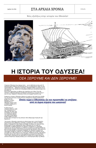 Οπότε τώρα ο Οδυσσέας ζει και προσπαθεί να επιζήσει
από τα άγρια κύματα του ωκεανού!
2
ημέρα του Δία
ΣΤΑ ΑΡΧΑΙΑ ΧΡΟΝΙΑ 1218 π.Χ.
Νέες εξελίξεις στην ιστορία του Οδυσσέα!
Η ΙΣΤΟΡΙΑ ΤΟΥ ΟΔΥΣΣΕΑ!
ΟΣΑ ΞΕΡΟΥΜΕ ΚΑΙ ΔΕΝ ΞΕΡΟΥΜΕ!
Ο θρυλικός Οδυσσέας όπως ξέρουμε λείπει … για τα ταξίδι εδώ και πάνω από 19
ολόκληρα χρόνια. Μάλιστα κουτσομπολιά λένε ότι το μεγαλοπρεπές παλάτι του έχει
περικυκλωθεί από … αδιάκριτους μνηστήρες. Πρόσφατα λύθηκε το μυστήριο του αν
είναι ζωντανός ή όχι. Φυσικά και ο πολυμήχανος Ιθακίτης ζει και βασιλεύει χάρη στην
εξυπνάδα του.
Εμείς λοιπόν φροντίσαμε να μάθουμε κάτι παραπάνω για το θέμα. Όπως θα
πιστεύατε ο Οδυσσέας βρίσκεται στη θάλασσα παλεύοντας με τα κύματα. Όμως τι
έγινε πιο πριν; Παρέμεινε ο Οδυσσέας πιστός στην όμορφη Πηνελόπη ή όχι;
Σύμφωνα με στοιχεία ο Οδυσσέας πρόκειται να γυρίσει σε λίγο καιρό στην πατρίδα
του. Ένα από αυτά είναι ο σωρός από τους πελεκημένους κορμούς καρφωμένους
μεταξύ τους που
βρέθηκαν. Οι ειδικοί
ισχυρίζονται ότι ο
Οδυσσέας παλεύει χωρίς
τη βοήθεια σχεδίας με τη
δυνατή τρικυμία.
Ας δούμε όμως το
υπόλοιπο απίστευτο ταξίδι
του. Υπολογίζεται ότι ο
Οδυσσέας έχει χάσει τους
συντρόφους του από δική
τους απροσεξία. Μάλλον
τους έχασε επειδή έφαγαν
κρυφά τα βόδια του Ήλιου
κι αυτός πάνω στο θυμό του τους σκότωσε. Άλλη εκδοχή μέχρι στιγμής δεν έχει
δημοσιευτεί.
Όσο λοιπόν ο Οδυσσέας τυραννιόταν σε κάποιο έρημο νησί, η πιστή Πηνελόπη
αντιστέκονταν στους αδιάκριτους μνηστήρες. Ο έλεγχος στο παλάτι του χάθηκε
καθώς ο Τηλέμαχος δεν ήταν έτοιμος να αναλάβει τις ευθύνες του. Όμως μία άλλη
θεωρία έρχεται να μας προβληματίσει όλους. Μάρτυρας λέει ότι οι θεοί του
αποκάλυψαν το φοβερό αμάρτημα του Οδυσσέα. Αποκάλυψε ότι ο Οδυσσέας
παρέμεινε στο νησί της Καλυψώς με τη θέληση του αρχικά, ενώ αργότερα θέλησε να
φύγει αλλά δεν κατάφερε τίποτα εξαιτίας της επιμονής της Καλυψώς. Άλλες μαρτυρίες
λένε ότι οι θεοί διέταξαν την Καλυψώ να βοηθήσει τον Οδυσσέα να γυρίσει στην
πολυπόθητη πατρίδα του. Φαίνεται ότι ο Οδυσσέας έφυγε από το θρυλικό νησί με
μία σχεδία που ο ίδιος έφτιαξε για την περίπτωση. Υποθετικά μιλώντας, πήρε φαγητό
και ρούχα μαζί του γιατί, μαζί με τα ξύλα, βρέθηκαν και ρούχα και ένα άδειο δέμα.
Οπότε τώρα ο Οδυσσέας ζει και προσπαθεί να επιζήσει από τα άγρια κύματα του
ωκεανού! Αναμένουμε τρομερές εξελίξεις για το πολυσυζητημένο θέμα της Αθήνας!
 