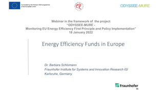 Webinar in the framework of the project
“ODYSSEE-MURE -
Monitoring EU Energy Efficiency First Principle and Policy Implementation”
18 January 2022
Energy Efficiency Funds in Europe
Dr. Barbara Schlomann
Fraunhofer Institute for Systems and Innovation Research ISI
Karlsruhe, Germany
 