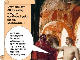 Όταν είδε την Αθηνά ευθύς προς την αυλόθυρα έτρεξε και την προσφώνησε : Ξένε μου, καλωσόρισες,  έλα να σε φιλέψουμε, κι αφού το δείπνο μας χορτάσεις,  τότε μας λες το λόγο της επίσκεψής σου. 