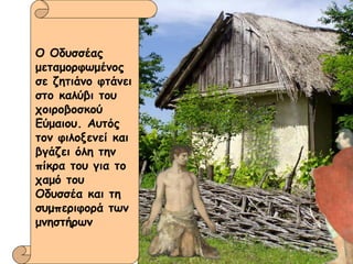 Ο Οδυσσέας μεταμορφωμένος σε ζητιάνο φτάνει στο καλύβι του χοιροβοσκού Εύμαιου. Αυτός τον φιλοξενεί και βγάζει όλη την πίκρα του για το χαμό του Οδυσσέα και τη συμπεριφορά των μνηστήρων 