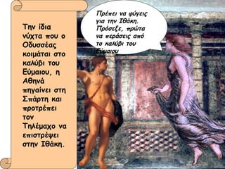 Πρέπει να φύγεις για την Ιθάκη. Πρόσεξε, πρώτα να περάσεις από το καλύβι του Εύμαιου Την ίδια νύχτα που ο Οδυσσέας κοιμάται στο καλύβι του Εύμαιου, η Αθηνά πηγαίνει στη Σπάρτη και προτρέπει τον Τηλέμαχο να επιστρέψει στην Ιθάκη. 