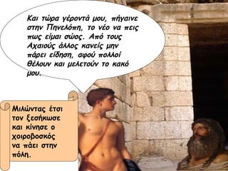 Και τώρα γέροντά μου, πήγαινε στην Πηνελόπη, το νέο να πεις πως είμαι σώος. Από τους Αχαιούς άλλος κανείς μην πάρει είδηση, αφού πολλοί θέλουν και μελετούν το κακό μου. Μιλώντας έτσι  τον ξεσήκωσε  και κίνησε ο  χοιροβοσκός  να πάει στην  πόλη. 