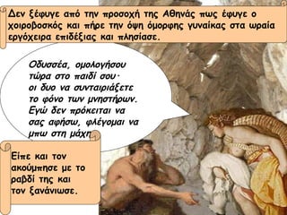 Οδυσσέα, ομολογήσου τώρα στο παιδί σου ·   οι δυο να συνταιριάξετε  το φόνο των μνηστήρων. Εγώ δεν πρόκειται να σας αφήσω, φλέγομαι να μπω στη μάχη. Δεν ξέφυγε από την προσοχή της Αθηνάς πως έφυγε ο  χοιροβοσκός και πήρε την όψη όμορφης γυναίκας στα ωραία  εργόχειρα επιδέξιας και πλησίασε. Είπε και τον  ακούμπησε με το  ραβδί της και  τον ξανάνιωσε. 