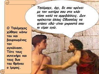 Ο Τηλέμαχος χύθηκε πάνω του και βουρκωμένος τον αγκάλιασε. Τότε τους συνεπήρε και τους δυο  του θρήνου  ο ίμερος. Τηλέμαχε, όχι, δε σου πρέπει με τον πατέρα σου στο πλάι τόσο πολύ να αμφιβάλλεις. Δεν πρόκειται άλλος Οδυσσέας να φτάσει εδώ · είναι μπροστά σου κι είμαι εγώ. 
