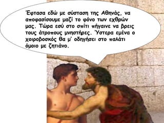 Έφτασα εδώ με σύσταση της Αθηνάς, να αποφασίσουμε μαζί το φόνο των εχθρών μας. Τώρα εσύ στο σπίτι πήγαινε να βρεις τους άτροπους μνηστήρες. Ύστερα εμένα ο χοιροβοσκός θα μ’ οδηγήσει στο παλάτι όμοιο με ζητιάνο. 