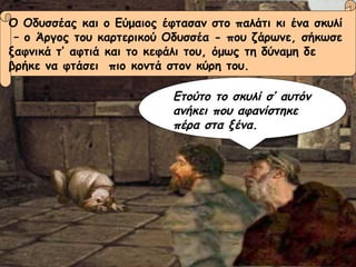 Ο Οδυσσέας και ο Εύμαιος έφτασαν στο παλάτι κι ένα σκυλί –  ο Άργος του καρτερικού Οδυσσέα - που ζάρωνε, σήκωσε  ξαφνικά τ’ αφτιά και το κεφάλι του, όμως τη δύναμη δε  βρήκε να φτάσει  πιο κοντά στον κύρη του. Ετούτο το σκυλί σ’ αυτόν ανήκει που αφανίστηκε πέρα στα ξένα. 