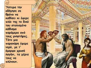 Ύστερα την οδήγησε σε θρόνο να καθίσει κι έφερε πλάι της το δικό του στολισμένο κάθισμα παράμερα από τους μνηστήρες. Τότε μια παρακόρη έφερε νερό, με τ’ όμορφο χρυσό λαγήνι, τα χέρια τους να πλύνουν. 