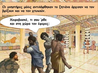 Οι μνηστήρες μόλις αντιλήφθηκαν το ζητιάνο άρχισαν να τον  βρίζουν και να τον χτυπούν. Χοιροβοσκέ, τι σου ‘ρθε και στη χώρα τον έφερες; 