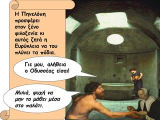 Η Πηνελόπη προσφέρει  στον ξένο φιλοξενία κι αυτός ζητά η  Ευρύκλεια να του  πλύνει τα πόδια. Γιε μου, αλήθεια  ο Οδυσσέας είσαι! Μιλιά, ψυχή να μην το μάθει μέσα στο παλάτι. 