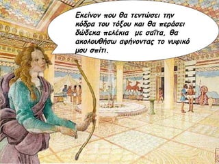 Εκείνον που θα τεντώσει την κόδρα του τόξου και θα περάσει δώδεκα πελέκια  με σαΐτα, θα ακολουθήσω αφήνοντας το νυφικό μου σπίτι. 