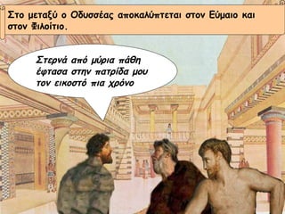 Στο μεταξύ ο Οδυσσέας αποκαλύπτεται στον Εύμαιο και  στον Φιλοίτιο. Στερνά από μύρια πάθη έφτασα στην πατρίδα μου τον εικοστό πια χρόνο 