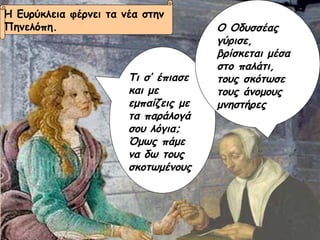 Τι σ’ έπιασε και με εμπαίζεις με τα παράλογά σου λόγια; Όμως πάμε να δω τους σκοτωμένους Ο Οδυσσέας γύρισε, βρίσκεται μέσα στο παλάτι, τους σκότωσε τους άνομους μνηστήρες Η Ευρύκλεια φέρνει τα νέα στην  Πηνελόπη. 