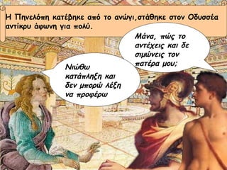 Η Πηνελόπη κατέβηκε από το ανώγι,στάθηκε στον Οδυσσέα  αντίκρυ άφωνη για πολύ. Μάνα, πώς το αντέχεις και δε σιμώνεις τον πατέρα μου; Νιώθω κατάπληξη και δεν μπορώ λέξη να προφέρω 