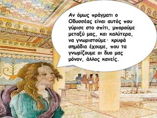 Αν όμως πράγματι ο Οδυσσέας είναι αυτός που γύρισε στο σπίτι, μπορούμε μεταξύ μας, και καλύτερα, να γνωριστούμε ·  κρυφά σημάδια έχουμε, που τα γνωρίζουμε οι δυο μας μόνον, άλλος κανείς. 