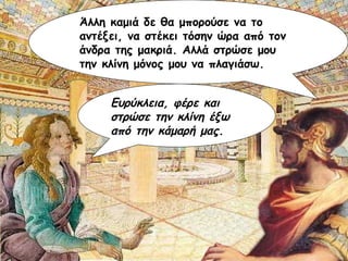 Άλλη καμιά δε θα μπορούσε να το αντέξει, να στέκει τόσην ώρα από τον άνδρα της μακριά. Αλλά στρώσε μου την κλίνη μόνος μου να πλαγιάσω. Ευρύκλεια, φέρε και στρώσε την κλίνη έξω από την κάμαρή μας. 