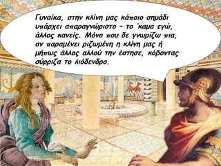 Γυναίκα, στην κλίνη μας κάποιο σημάδι υπάρχει απαραγνώριστο – το ‘καμα εγώ, άλλος κανείς. Μόνο που δε γνωρίζω πια, αν παραμένει ριζωμένη η κλίνη μας ή μήπως άλλος αλλού την έστησε, κόβοντας σύρριζα το λιόδενδρο. 