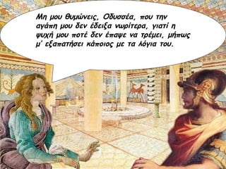 Μη μου θυμώνεις, Οδυσσέα, που την αγάπη μου δεν έδειξα νωρίτερα, γιατί η ψυχή μου ποτέ δεν έπαψε να τρέμει, μήπως μ’ εξαπατήσει κάποιος με τα λόγια του. 