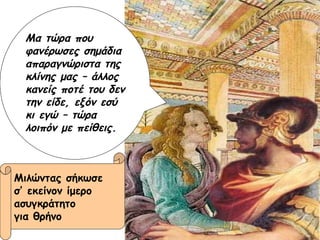 Μα τώρα που φανέρωσες σημάδια απαραγνώριστα της κλίνης μας – άλλος κανείς ποτέ του δεν την είδε, εξόν εσύ κι εγώ – τώρα λοιπόν με πείθεις. Μιλώντας σήκωσε  σ’ εκείνον ίμερο  ασυγκράτητο για θρήνο 