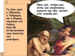 Το άλλο πρωί ο Οδυσσέας,  ο Τηλέμαχος και ο Εύμαιος πηγαίνουν στο Λαέρτη,  όπου θα αντιμετωπίσουν τους συγγενείς των μνηστήρων. Είμαι εγώ, πατέρα μου, αυτός που αναζητούσες, μπροστά σου εδώ, έφτασα στην πατρίδα μου. 