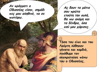 Αν πράγματι ο Οδυσσέας είσαι, σημάδι πες μου αληθινό, να σε πιστέψω. Ας δουν τα μάτια σου πρώτα ετούτη την ουλή, θα πω ακόμη και τα δένδρα, όσα εσύ μου χάρισες. Τόσα του είπε και του  Λαέρτη λύθηκαν  γόνατα και καρδιά,  λιπόθυμο τον  συγκρατούσε πάνω  του ο Οδυσσέας. 