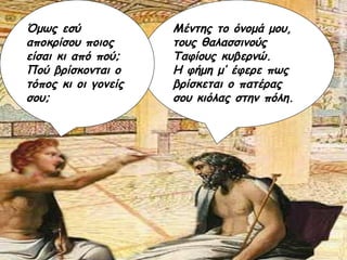 Μέντης το όνομά μου, τους θαλασσινούς Ταφίους κυβερνώ.  Η φήμη μ’ έφερε πως βρίσκεται ο πατέρας σου κιόλας στην πόλη. Όμως εσύ αποκρίσου ποιος είσαι κι από πού;  Πού βρίσκονται ο τόπος κι οι γονείς σου; 