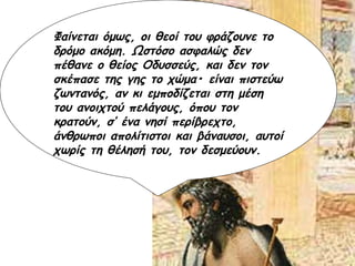 Φαίνεται όμως, οι θεοί του φράζουνε το δρόμο ακόμη. Ωστόσο ασφαλώς δεν πέθανε ο θείος Οδυσσεύς, και δεν τον σκέπασε της γης το χώμα• είναι πιστεύω ζωντανός, αν κι εμποδίζεται στη μέση του ανοιχτού πελάγους, όπου τον κρατούν, σ’ ένα νησί περίβρεχτο, άνθρωποι απολίτιστοι και βάναυσοι, αυτοί χωρίς τη θέλησή του, τον δεσμεύουν. 