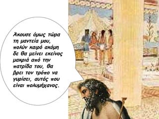 Άκουσε όμως τώρα τη μαντεία μου, πολύν καιρό ακόμη δε θα μείνει εκείνος μακριά από την πατρίδα του, θα βρει τον τρόπο να γυρίσει, αυτός που είναι πολυμήχανος. 