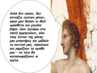 Αλλά δεν κλαίω, δεν στενάζω εκείνον μόνον, αφού μου δώσαν οι θεοί πρόσθετα και μεγάλα βάρη: όσοι τριγύρω στα νησιά αρχηγεύουν, όλοι τους έγιναν της μάνας μου μνηστήρες και μαδούν το σπιτικό μου, σηκώνουν και ρημάζουν τα αγαθά μου – σε λίγο θα κατασπαράξουνε κι εμένα. 