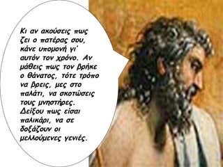 Κι αν ακούσεις πως ζει ο πατέρας σου, κάνε υπομονή γι’ αυτόν τον χρόνο. Αν μάθεις πως τον βρήκε ο θάνατος, τότε τρόπο να βρεις, μες στο παλάτι, να σκοτώσεις τους μνηστήρες. Δείξου πως είσαι παλικάρι, να σε δοξάζουν οι μελλούμενες γενιές.   