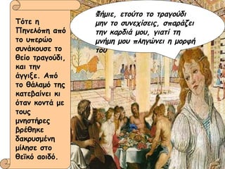 Φήμιε, ετούτο το τραγούδι μην το συνεχίσεις, σπαράζει την καρδιά μου, γιατί τη μνήμη μου πληγώνει η μορφή του   Τότε η Πηνελόπη από το υπερώο συνάκουσε το θείο τραγούδι, και την άγγιξε. Από το θάλαμό της κατεβαίνει κι όταν κοντά με τους μνηστήρες βρέθηκε δακρυσμένη μίλησε στο θεϊκό αοιδό. 