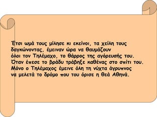 Έτσι ωμά τους μίλησε κι εκείνοι, τα χείλη τους  δαγκώνοντας, έμειναν ώρα να θαυμάζουν  όλοι τον Τηλέμαχο, το θάρρος της αγόρευσής του.  Όταν έπεσε το βράδυ τράβηξε καθένας στο σπίτι του.  Μόνο ο Τηλέμαχος έμεινε όλη τη νύχτα άγρυπνος   να μελετά το δρόμο που του όρισε η θεά Αθηνά. 