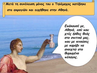Επάκουσέ με, Αθηνά, εσύ που χτές ήλθες θεός στο σπιτικό μας, που με κινούσες με καράβι να ανοιχτώ στο θυμωμένο πέλαγος. Μετά τη συνέλευση μόνος του ο Τηλέμαχος κατέβηκε στο ακρογιάλι  και ευχήθηκε στην Αθηνά. Επάκουσέ με, Αθηνά, εσύ που χτές ήλθες θεός στο σπιτικό μας, που με κινούσες με καράβι να ανοιχτώ στο θυμωμένο πέλαγος. Μετά τη συνέλευση μόνος του ο Τηλέμαχος κατέβηκε στο ακρογιάλι και ευχήθηκε στην Αθηνά. Επάκουσέ με, Αθηνά, εσύ που χτές ήλθες θεός στο σπιτικό μας, που με κινούσες με καράβι να ανοιχτώ στο θυμωμένο πέλαγος. 