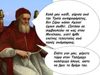 Καλό μου παιδί, γύρισα από την Τροία απληροφόρητος, δεν ξέρω πόσοι Αχαιοί έχουν σωθεί. Ωστόσο σε συμβουλεύω να πας στου Μενέλαου, γιατί ήρθε εκείνος τελευταίος από λαούς απόμακρους. Ελάτε γιοι μου, φέρετε τώρα στον Τηλέμαχο καλότριχα άλογα, ώστε να βρει το δρόμο του. 