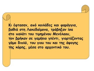 Κι έφτασαν, από κοιλάδες και φαράγγια, βαθιά στη Λακεδαίμονα, τράβηξαν ίσα  στο παλάτι του τιμημένου Μενέλαου,  τον βρήκαν σε γαμήλιο γλέντι, γιορτάζοντας γάμο διπλό, του γιου του και της άψογης  της κόρης, μέσα στο αρχοντικό του. 