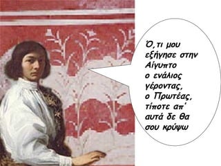 Ό,τι μου εξήγησε στην Αίγυπτο  ο ενάλιος γέροντας,  ο Πρωτέας, τίποτε απ’ αυτά δε θα σου κρύψω Ό,τι μου εξήγησε στην Αίγυπτο  ο ενάλιος γέροντας,  ο Πρωτέας, τίποτε απ’ αυτά δε θα σου κρύψω Ό,τι μου εξήγησε στην Αίγυπτο  ο ενάλιος γέροντας,  ο Πρωτέας, τίποτε απ’ αυτά δε θα σου κρύψω Ό,τι μου εξήγησε στην Αίγυπτο  ο ενάλιος γέροντας,  ο Πρωτέας, τίποτε απ’ αυτά δε θα σου κρύψω 