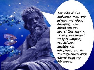 Τον είδα σ’ ένα απόμακρο νησί, στο μέγαρο της νύφης Καλυψώς, που άθελά του τον κρατεί δικό της ·  κι εκείνος δεν μπορει να βρει πατρίδα, του λείπουν καράβια και σύντροφοι, για να τον ταξιδέψουν στην πλατιά ράχη της θάλασσας. Τον είδα σ’ ένα απόμακρο νησί, στο μέγαρο της νύφης Καλυψώς, που άθελά του τον κρατεί δικό της ·  κι εκείνος δεν μπορεί να βρει πατρίδα, του λείπουν καράβια και σύντροφοι, για να τον ταξιδέψουν στην πλατιά ράχη της θάλασσας. 