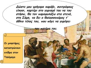 Οι μνηστήρες καταστρώνουν  ενέδρα στον  Τηλέμαχο Δώστε μου γρήγορο καράβι, συντρόφους είκοσι, καρτέρι στο γυρισμό του να του στήσω, θα τον παραφυλάξω στα στενά, στη Σάμη, να δει ο θαλασσοπόρος τ’ άθλιο τέλος του, που πήγε να γυρέψει  τον πατέρα του. 