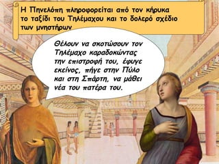 Η Πηνελόπη πληροφορείται από τον κήρυκα το ταξίδι του Τηλέμαχου και το δολερό σχέδιο  των μνηστήρων Θέλουν να σκοτώσουν τον Τηλέμαχο καραδοκώντας την επιστροφή του, έφυγε εκείνος, πήγε στην Πύλο και στη Σπάρτη, να μάθει νέα του πατέρα του. 