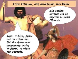 Στον Όλυμπο, στη συνέλευση των θεών Δία πατέρα, κανένας πια δε θυμάται το θεϊκό Οδυσσέα. Κόρη, τι λόγος βγήκε από το στόμα σου; Εσύ δεν ήσουν που αποφάσισες εκείνη τη βουλή, το νόστο του Οδυσσέα; Προκοπίου  Κ 