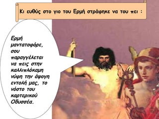 Ερμή μαντατοφόρε, σου παραγγέλεται να πεις στην καλλιπλόκαμη νύφη την άψογη εντολή μας, το νόστο του καρτερικού Οδυσσέα. Κι ευθύς στο γιο του Ερμή στράφηκε να του πει : 