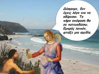 Δύσμοιρε, δεν έχεις λόγο πια να οδύρεσαι. Το πήρα απόφαση θα σε κατευοδώσω. Εμπρός λοιπόν, φτιάξε μια σχεδία.  