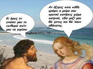 Αν ήξερες ποια πάθη γράφει η μοίρα σου προτού πατήσεις χώμα πατρικό, εδώ μαζί μου θά ‘μενες και θά ‘σουν αθάνατος. Κι όμως εν γνώσει μου το επιθυμώ σπίτι μου να γυρίσω. 